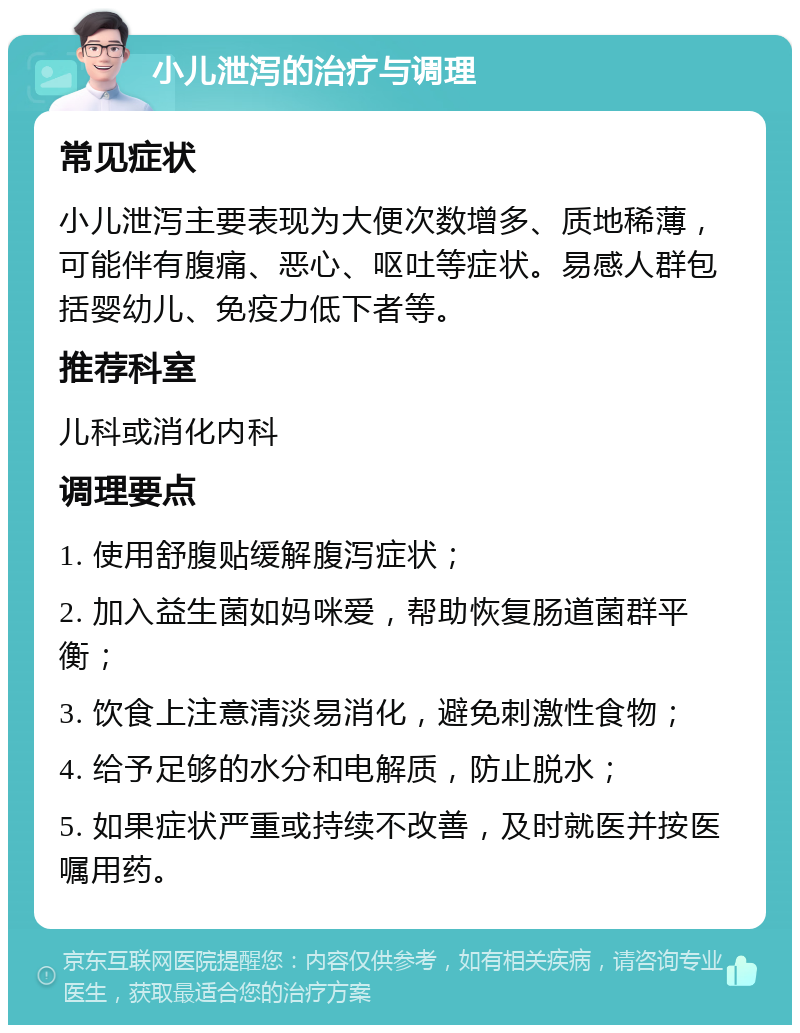 小儿泄泻的治疗与调理 常见症状 小儿泄泻主要表现为大便次数增多、质地稀薄，可能伴有腹痛、恶心、呕吐等症状。易感人群包括婴幼儿、免疫力低下者等。 推荐科室 儿科或消化内科 调理要点 1. 使用舒腹贴缓解腹泻症状； 2. 加入益生菌如妈咪爱，帮助恢复肠道菌群平衡； 3. 饮食上注意清淡易消化，避免刺激性食物； 4. 给予足够的水分和电解质，防止脱水； 5. 如果症状严重或持续不改善，及时就医并按医嘱用药。