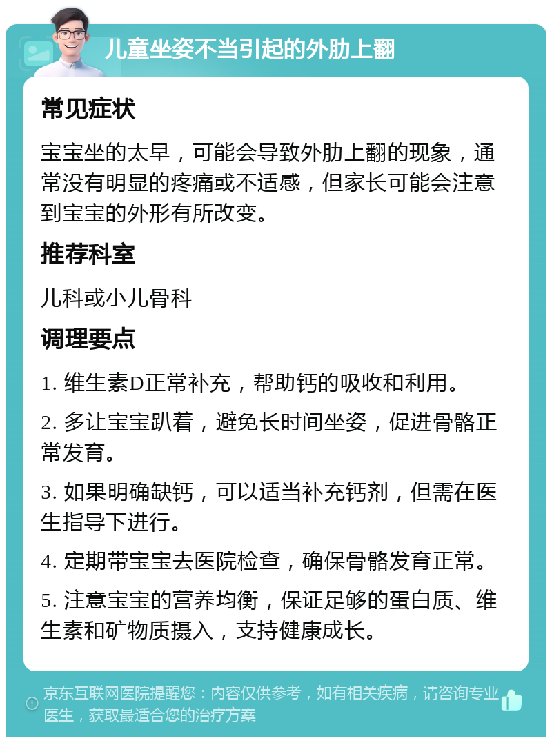 儿童坐姿不当引起的外肋上翻 常见症状 宝宝坐的太早，可能会导致外肋上翻的现象，通常没有明显的疼痛或不适感，但家长可能会注意到宝宝的外形有所改变。 推荐科室 儿科或小儿骨科 调理要点 1. 维生素D正常补充，帮助钙的吸收和利用。 2. 多让宝宝趴着，避免长时间坐姿，促进骨骼正常发育。 3. 如果明确缺钙，可以适当补充钙剂，但需在医生指导下进行。 4. 定期带宝宝去医院检查，确保骨骼发育正常。 5. 注意宝宝的营养均衡，保证足够的蛋白质、维生素和矿物质摄入，支持健康成长。