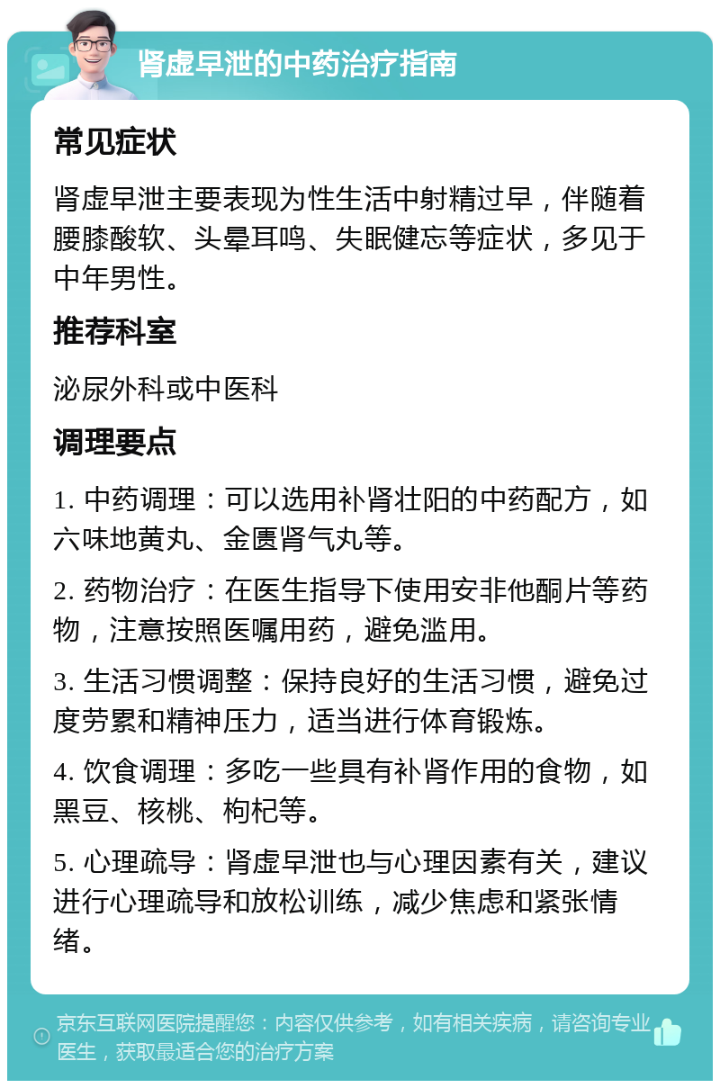 肾虚早泄的中药治疗指南 常见症状 肾虚早泄主要表现为性生活中射精过早，伴随着腰膝酸软、头晕耳鸣、失眠健忘等症状，多见于中年男性。 推荐科室 泌尿外科或中医科 调理要点 1. 中药调理：可以选用补肾壮阳的中药配方，如六味地黄丸、金匮肾气丸等。 2. 药物治疗：在医生指导下使用安非他酮片等药物，注意按照医嘱用药，避免滥用。 3. 生活习惯调整：保持良好的生活习惯，避免过度劳累和精神压力，适当进行体育锻炼。 4. 饮食调理：多吃一些具有补肾作用的食物，如黑豆、核桃、枸杞等。 5. 心理疏导：肾虚早泄也与心理因素有关，建议进行心理疏导和放松训练，减少焦虑和紧张情绪。