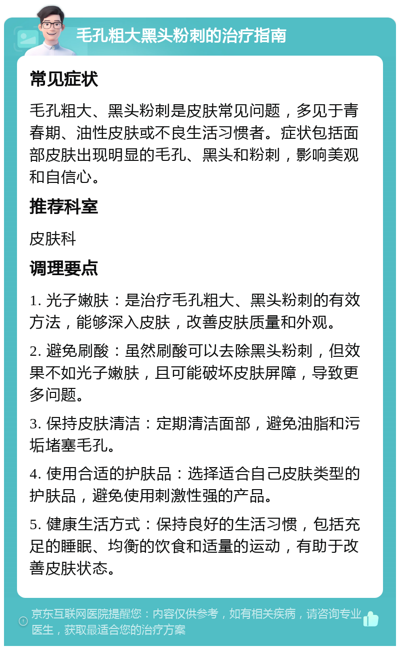 毛孔粗大黑头粉刺的治疗指南 常见症状 毛孔粗大、黑头粉刺是皮肤常见问题，多见于青春期、油性皮肤或不良生活习惯者。症状包括面部皮肤出现明显的毛孔、黑头和粉刺，影响美观和自信心。 推荐科室 皮肤科 调理要点 1. 光子嫩肤：是治疗毛孔粗大、黑头粉刺的有效方法，能够深入皮肤，改善皮肤质量和外观。 2. 避免刷酸：虽然刷酸可以去除黑头粉刺，但效果不如光子嫩肤，且可能破坏皮肤屏障，导致更多问题。 3. 保持皮肤清洁：定期清洁面部，避免油脂和污垢堵塞毛孔。 4. 使用合适的护肤品：选择适合自己皮肤类型的护肤品，避免使用刺激性强的产品。 5. 健康生活方式：保持良好的生活习惯，包括充足的睡眠、均衡的饮食和适量的运动，有助于改善皮肤状态。