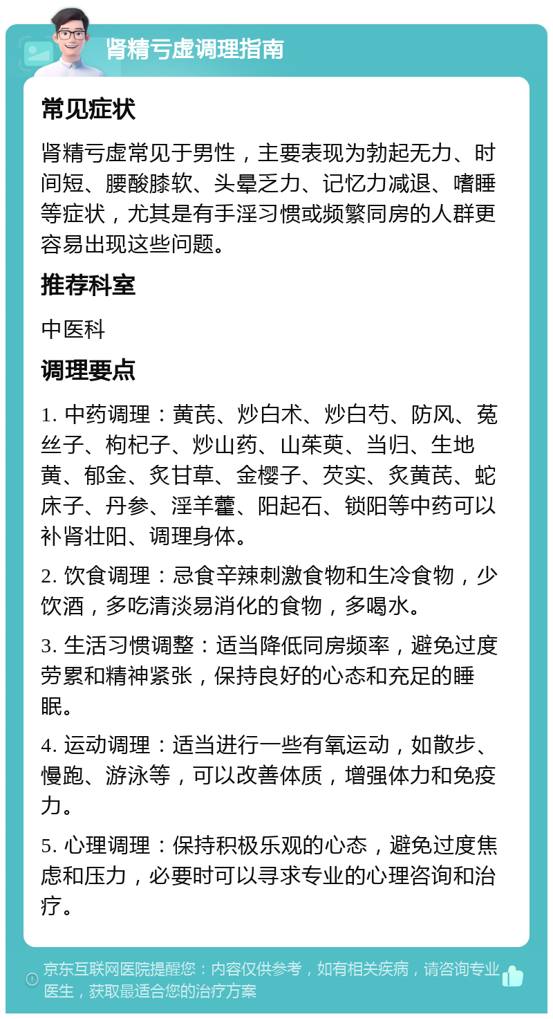 肾精亏虚调理指南 常见症状 肾精亏虚常见于男性，主要表现为勃起无力、时间短、腰酸膝软、头晕乏力、记忆力减退、嗜睡等症状，尤其是有手淫习惯或频繁同房的人群更容易出现这些问题。 推荐科室 中医科 调理要点 1. 中药调理：黄芪、炒白术、炒白芍、防风、菟丝子、枸杞子、炒山药、山茱萸、当归、生地黄、郁金、炙甘草、金樱子、芡实、炙黄芪、蛇床子、丹参、淫羊藿、阳起石、锁阳等中药可以补肾壮阳、调理身体。 2. 饮食调理：忌食辛辣刺激食物和生冷食物，少饮酒，多吃清淡易消化的食物，多喝水。 3. 生活习惯调整：适当降低同房频率，避免过度劳累和精神紧张，保持良好的心态和充足的睡眠。 4. 运动调理：适当进行一些有氧运动，如散步、慢跑、游泳等，可以改善体质，增强体力和免疫力。 5. 心理调理：保持积极乐观的心态，避免过度焦虑和压力，必要时可以寻求专业的心理咨询和治疗。