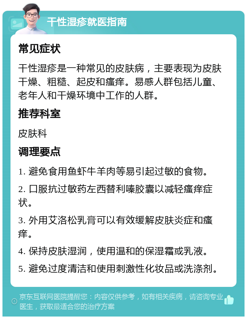 干性湿疹就医指南 常见症状 干性湿疹是一种常见的皮肤病，主要表现为皮肤干燥、粗糙、起皮和瘙痒。易感人群包括儿童、老年人和干燥环境中工作的人群。 推荐科室 皮肤科 调理要点 1. 避免食用鱼虾牛羊肉等易引起过敏的食物。 2. 口服抗过敏药左西替利嗪胶囊以减轻瘙痒症状。 3. 外用艾洛松乳膏可以有效缓解皮肤炎症和瘙痒。 4. 保持皮肤湿润，使用温和的保湿霜或乳液。 5. 避免过度清洁和使用刺激性化妆品或洗涤剂。