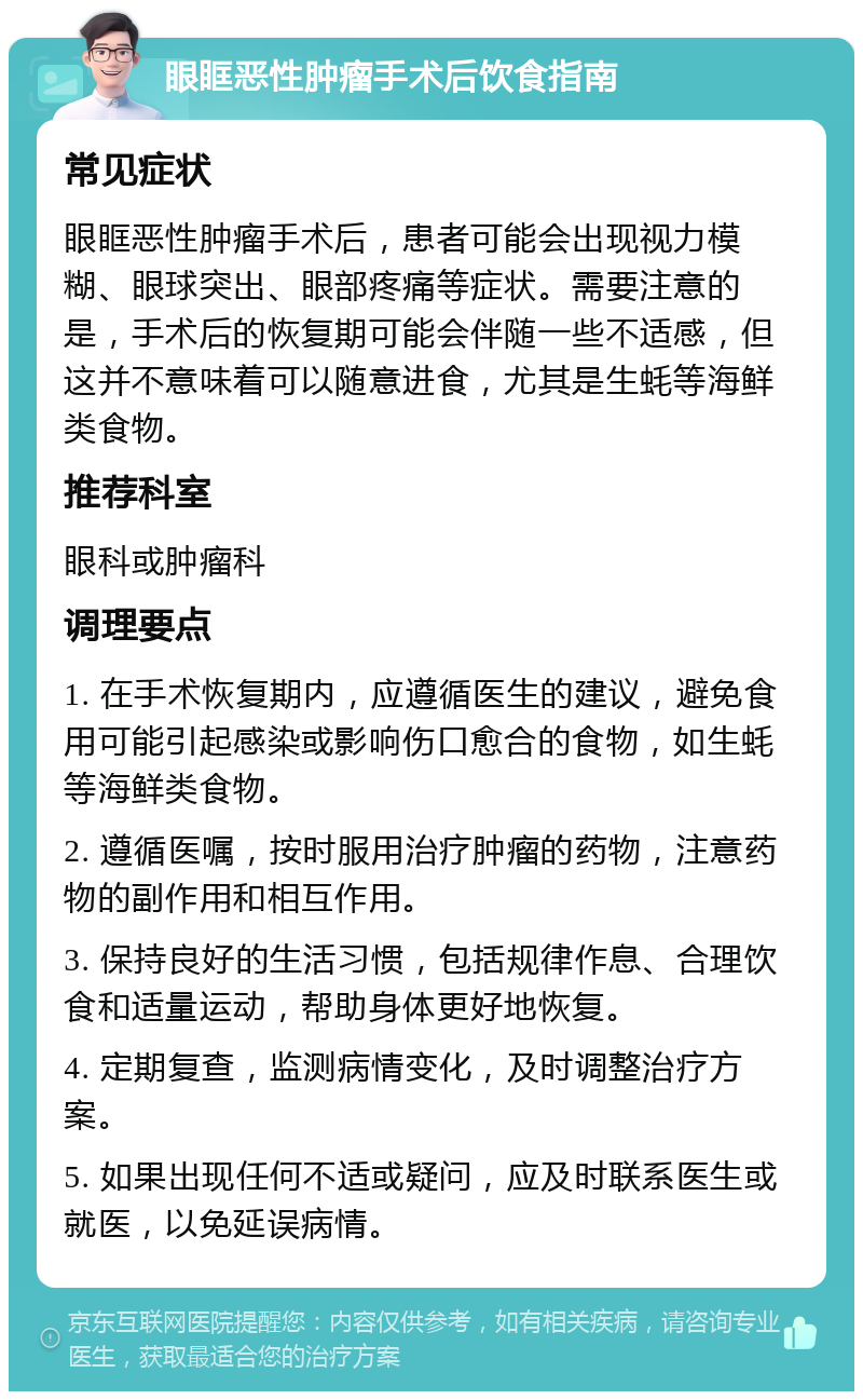 眼眶恶性肿瘤手术后饮食指南 常见症状 眼眶恶性肿瘤手术后，患者可能会出现视力模糊、眼球突出、眼部疼痛等症状。需要注意的是，手术后的恢复期可能会伴随一些不适感，但这并不意味着可以随意进食，尤其是生蚝等海鲜类食物。 推荐科室 眼科或肿瘤科 调理要点 1. 在手术恢复期内，应遵循医生的建议，避免食用可能引起感染或影响伤口愈合的食物，如生蚝等海鲜类食物。 2. 遵循医嘱，按时服用治疗肿瘤的药物，注意药物的副作用和相互作用。 3. 保持良好的生活习惯，包括规律作息、合理饮食和适量运动，帮助身体更好地恢复。 4. 定期复查，监测病情变化，及时调整治疗方案。 5. 如果出现任何不适或疑问，应及时联系医生或就医，以免延误病情。