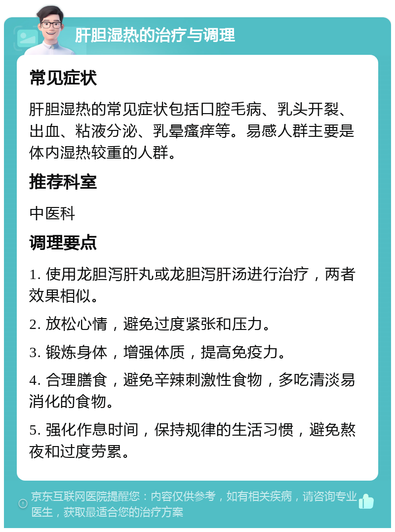 肝胆湿热的治疗与调理 常见症状 肝胆湿热的常见症状包括口腔毛病、乳头开裂、出血、粘液分泌、乳晕瘙痒等。易感人群主要是体内湿热较重的人群。 推荐科室 中医科 调理要点 1. 使用龙胆泻肝丸或龙胆泻肝汤进行治疗，两者效果相似。 2. 放松心情，避免过度紧张和压力。 3. 锻炼身体，增强体质，提高免疫力。 4. 合理膳食，避免辛辣刺激性食物，多吃清淡易消化的食物。 5. 强化作息时间，保持规律的生活习惯，避免熬夜和过度劳累。