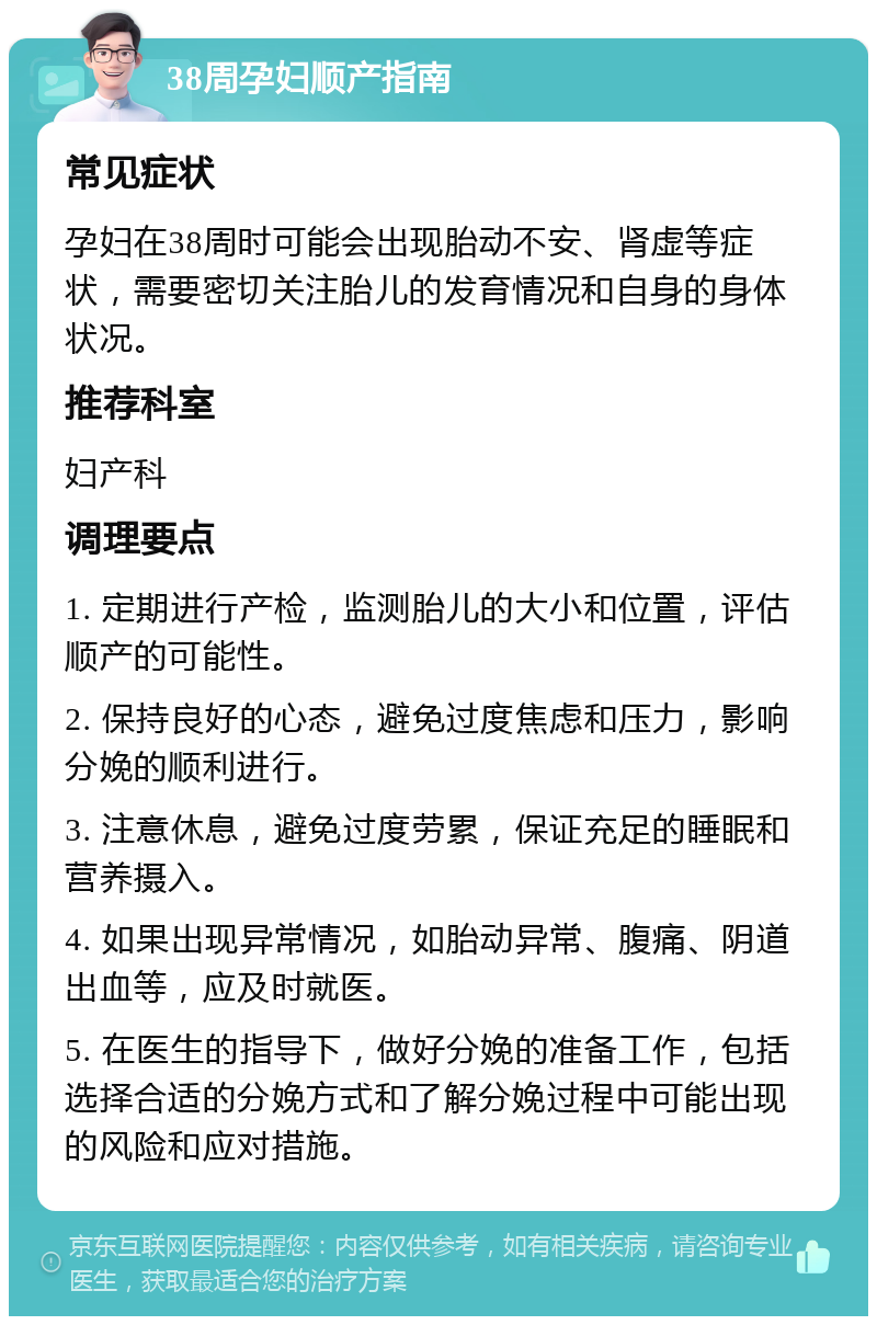 38周孕妇顺产指南 常见症状 孕妇在38周时可能会出现胎动不安、肾虚等症状，需要密切关注胎儿的发育情况和自身的身体状况。 推荐科室 妇产科 调理要点 1. 定期进行产检，监测胎儿的大小和位置，评估顺产的可能性。 2. 保持良好的心态，避免过度焦虑和压力，影响分娩的顺利进行。 3. 注意休息，避免过度劳累，保证充足的睡眠和营养摄入。 4. 如果出现异常情况，如胎动异常、腹痛、阴道出血等，应及时就医。 5. 在医生的指导下，做好分娩的准备工作，包括选择合适的分娩方式和了解分娩过程中可能出现的风险和应对措施。