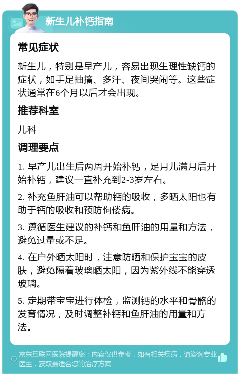 新生儿补钙指南 常见症状 新生儿，特别是早产儿，容易出现生理性缺钙的症状，如手足抽搐、多汗、夜间哭闹等。这些症状通常在6个月以后才会出现。 推荐科室 儿科 调理要点 1. 早产儿出生后两周开始补钙，足月儿满月后开始补钙，建议一直补充到2-3岁左右。 2. 补充鱼肝油可以帮助钙的吸收，多晒太阳也有助于钙的吸收和预防佝偻病。 3. 遵循医生建议的补钙和鱼肝油的用量和方法，避免过量或不足。 4. 在户外晒太阳时，注意防晒和保护宝宝的皮肤，避免隔着玻璃晒太阳，因为紫外线不能穿透玻璃。 5. 定期带宝宝进行体检，监测钙的水平和骨骼的发育情况，及时调整补钙和鱼肝油的用量和方法。