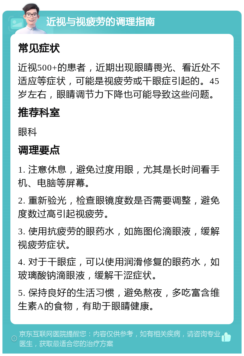 近视与视疲劳的调理指南 常见症状 近视500+的患者，近期出现眼睛畏光、看近处不适应等症状，可能是视疲劳或干眼症引起的。45岁左右，眼睛调节力下降也可能导致这些问题。 推荐科室 眼科 调理要点 1. 注意休息，避免过度用眼，尤其是长时间看手机、电脑等屏幕。 2. 重新验光，检查眼镜度数是否需要调整，避免度数过高引起视疲劳。 3. 使用抗疲劳的眼药水，如施图伦滴眼液，缓解视疲劳症状。 4. 对于干眼症，可以使用润滑修复的眼药水，如玻璃酸钠滴眼液，缓解干涩症状。 5. 保持良好的生活习惯，避免熬夜，多吃富含维生素A的食物，有助于眼睛健康。