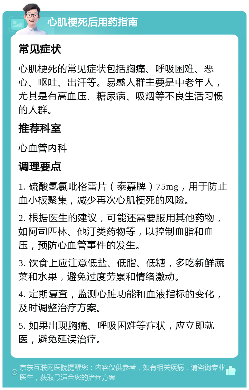 心肌梗死后用药指南 常见症状 心肌梗死的常见症状包括胸痛、呼吸困难、恶心、呕吐、出汗等。易感人群主要是中老年人，尤其是有高血压、糖尿病、吸烟等不良生活习惯的人群。 推荐科室 心血管内科 调理要点 1. 硫酸氢氯吡格雷片（泰嘉牌）75mg，用于防止血小板聚集，减少再次心肌梗死的风险。 2. 根据医生的建议，可能还需要服用其他药物，如阿司匹林、他汀类药物等，以控制血脂和血压，预防心血管事件的发生。 3. 饮食上应注意低盐、低脂、低糖，多吃新鲜蔬菜和水果，避免过度劳累和情绪激动。 4. 定期复查，监测心脏功能和血液指标的变化，及时调整治疗方案。 5. 如果出现胸痛、呼吸困难等症状，应立即就医，避免延误治疗。