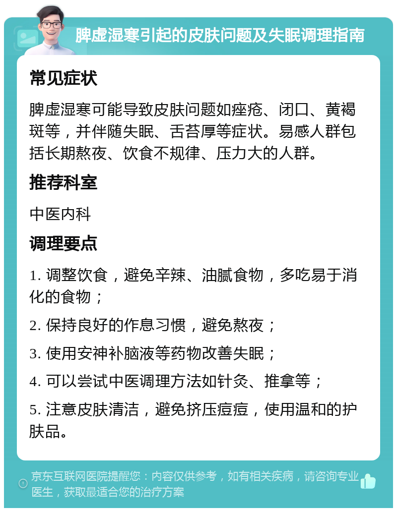 脾虚湿寒引起的皮肤问题及失眠调理指南 常见症状 脾虚湿寒可能导致皮肤问题如痤疮、闭口、黄褐斑等，并伴随失眠、舌苔厚等症状。易感人群包括长期熬夜、饮食不规律、压力大的人群。 推荐科室 中医内科 调理要点 1. 调整饮食，避免辛辣、油腻食物，多吃易于消化的食物； 2. 保持良好的作息习惯，避免熬夜； 3. 使用安神补脑液等药物改善失眠； 4. 可以尝试中医调理方法如针灸、推拿等； 5. 注意皮肤清洁，避免挤压痘痘，使用温和的护肤品。