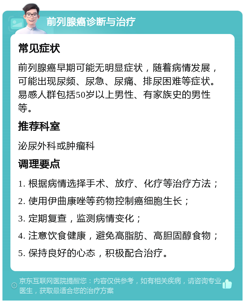 前列腺癌诊断与治疗 常见症状 前列腺癌早期可能无明显症状，随着病情发展，可能出现尿频、尿急、尿痛、排尿困难等症状。易感人群包括50岁以上男性、有家族史的男性等。 推荐科室 泌尿外科或肿瘤科 调理要点 1. 根据病情选择手术、放疗、化疗等治疗方法； 2. 使用伊曲康唑等药物控制癌细胞生长； 3. 定期复查，监测病情变化； 4. 注意饮食健康，避免高脂肪、高胆固醇食物； 5. 保持良好的心态，积极配合治疗。