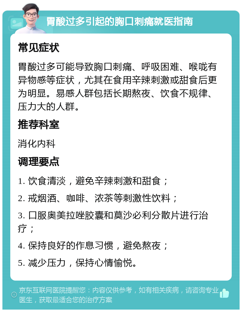 胃酸过多引起的胸口刺痛就医指南 常见症状 胃酸过多可能导致胸口刺痛、呼吸困难、喉咙有异物感等症状，尤其在食用辛辣刺激或甜食后更为明显。易感人群包括长期熬夜、饮食不规律、压力大的人群。 推荐科室 消化内科 调理要点 1. 饮食清淡，避免辛辣刺激和甜食； 2. 戒烟酒、咖啡、浓茶等刺激性饮料； 3. 口服奥美拉唑胶囊和莫沙必利分散片进行治疗； 4. 保持良好的作息习惯，避免熬夜； 5. 减少压力，保持心情愉悦。