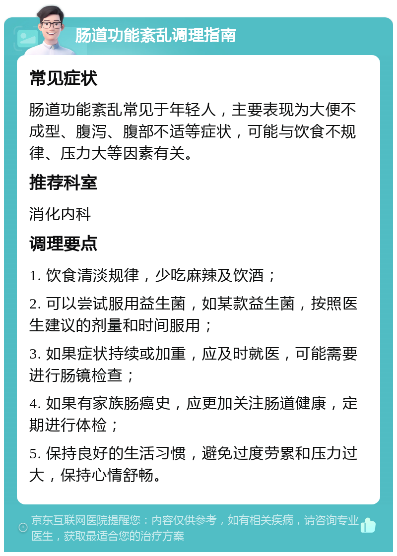 肠道功能紊乱调理指南 常见症状 肠道功能紊乱常见于年轻人，主要表现为大便不成型、腹泻、腹部不适等症状，可能与饮食不规律、压力大等因素有关。 推荐科室 消化内科 调理要点 1. 饮食清淡规律，少吃麻辣及饮酒； 2. 可以尝试服用益生菌，如某款益生菌，按照医生建议的剂量和时间服用； 3. 如果症状持续或加重，应及时就医，可能需要进行肠镜检查； 4. 如果有家族肠癌史，应更加关注肠道健康，定期进行体检； 5. 保持良好的生活习惯，避免过度劳累和压力过大，保持心情舒畅。