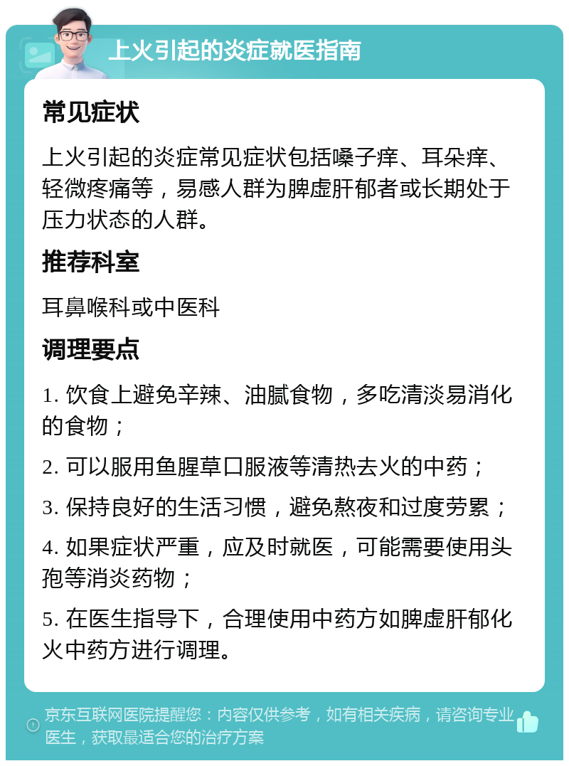 上火引起的炎症就医指南 常见症状 上火引起的炎症常见症状包括嗓子痒、耳朵痒、轻微疼痛等，易感人群为脾虚肝郁者或长期处于压力状态的人群。 推荐科室 耳鼻喉科或中医科 调理要点 1. 饮食上避免辛辣、油腻食物，多吃清淡易消化的食物； 2. 可以服用鱼腥草口服液等清热去火的中药； 3. 保持良好的生活习惯，避免熬夜和过度劳累； 4. 如果症状严重，应及时就医，可能需要使用头孢等消炎药物； 5. 在医生指导下，合理使用中药方如脾虚肝郁化火中药方进行调理。