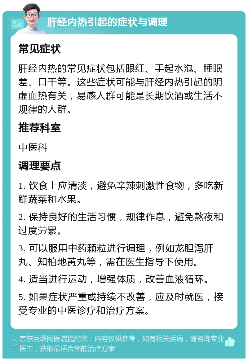 肝经内热引起的症状与调理 常见症状 肝经内热的常见症状包括眼红、手起水泡、睡眠差、口干等。这些症状可能与肝经内热引起的阴虚血热有关，易感人群可能是长期饮酒或生活不规律的人群。 推荐科室 中医科 调理要点 1. 饮食上应清淡，避免辛辣刺激性食物，多吃新鲜蔬菜和水果。 2. 保持良好的生活习惯，规律作息，避免熬夜和过度劳累。 3. 可以服用中药颗粒进行调理，例如龙胆泻肝丸、知柏地黄丸等，需在医生指导下使用。 4. 适当进行运动，增强体质，改善血液循环。 5. 如果症状严重或持续不改善，应及时就医，接受专业的中医诊疗和治疗方案。