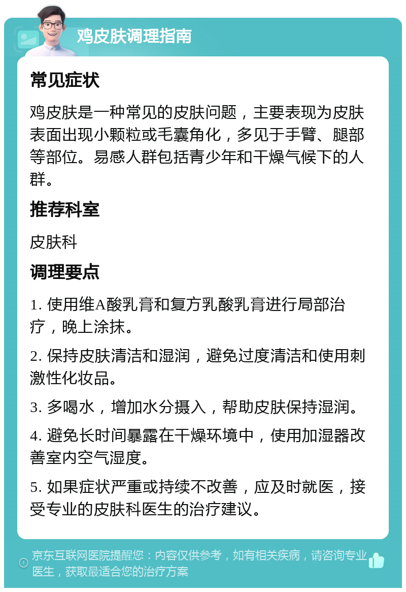 鸡皮肤调理指南 常见症状 鸡皮肤是一种常见的皮肤问题，主要表现为皮肤表面出现小颗粒或毛囊角化，多见于手臂、腿部等部位。易感人群包括青少年和干燥气候下的人群。 推荐科室 皮肤科 调理要点 1. 使用维A酸乳膏和复方乳酸乳膏进行局部治疗，晚上涂抹。 2. 保持皮肤清洁和湿润，避免过度清洁和使用刺激性化妆品。 3. 多喝水，增加水分摄入，帮助皮肤保持湿润。 4. 避免长时间暴露在干燥环境中，使用加湿器改善室内空气湿度。 5. 如果症状严重或持续不改善，应及时就医，接受专业的皮肤科医生的治疗建议。