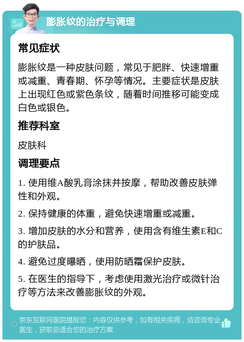 膨胀纹的治疗与调理 常见症状 膨胀纹是一种皮肤问题，常见于肥胖、快速增重或减重、青春期、怀孕等情况。主要症状是皮肤上出现红色或紫色条纹，随着时间推移可能变成白色或银色。 推荐科室 皮肤科 调理要点 1. 使用维A酸乳膏涂抹并按摩，帮助改善皮肤弹性和外观。 2. 保持健康的体重，避免快速增重或减重。 3. 增加皮肤的水分和营养，使用含有维生素E和C的护肤品。 4. 避免过度曝晒，使用防晒霜保护皮肤。 5. 在医生的指导下，考虑使用激光治疗或微针治疗等方法来改善膨胀纹的外观。