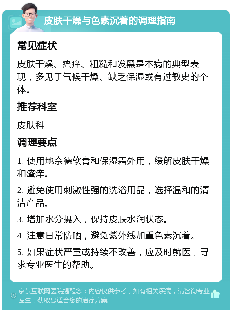 皮肤干燥与色素沉着的调理指南 常见症状 皮肤干燥、瘙痒、粗糙和发黑是本病的典型表现，多见于气候干燥、缺乏保湿或有过敏史的个体。 推荐科室 皮肤科 调理要点 1. 使用地奈德软膏和保湿霜外用，缓解皮肤干燥和瘙痒。 2. 避免使用刺激性强的洗浴用品，选择温和的清洁产品。 3. 增加水分摄入，保持皮肤水润状态。 4. 注意日常防晒，避免紫外线加重色素沉着。 5. 如果症状严重或持续不改善，应及时就医，寻求专业医生的帮助。