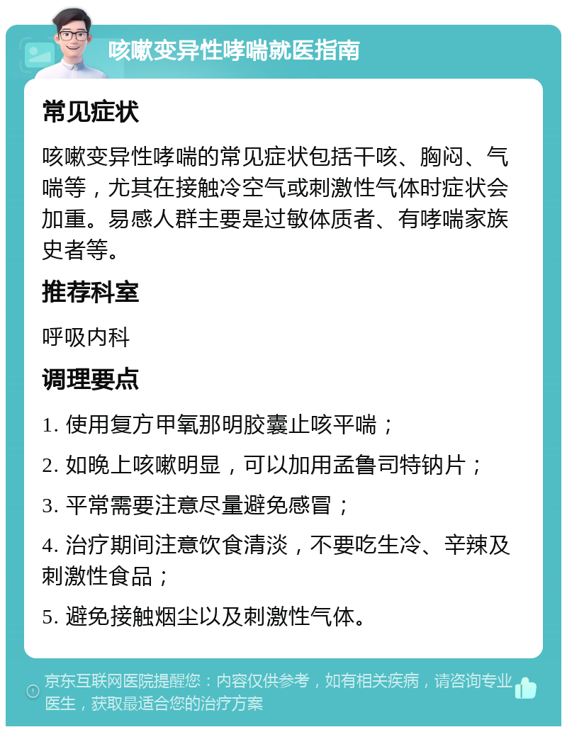 咳嗽变异性哮喘就医指南 常见症状 咳嗽变异性哮喘的常见症状包括干咳、胸闷、气喘等，尤其在接触冷空气或刺激性气体时症状会加重。易感人群主要是过敏体质者、有哮喘家族史者等。 推荐科室 呼吸内科 调理要点 1. 使用复方甲氧那明胶囊止咳平喘； 2. 如晚上咳嗽明显，可以加用孟鲁司特钠片； 3. 平常需要注意尽量避免感冒； 4. 治疗期间注意饮食清淡，不要吃生冷、辛辣及刺激性食品； 5. 避免接触烟尘以及刺激性气体。