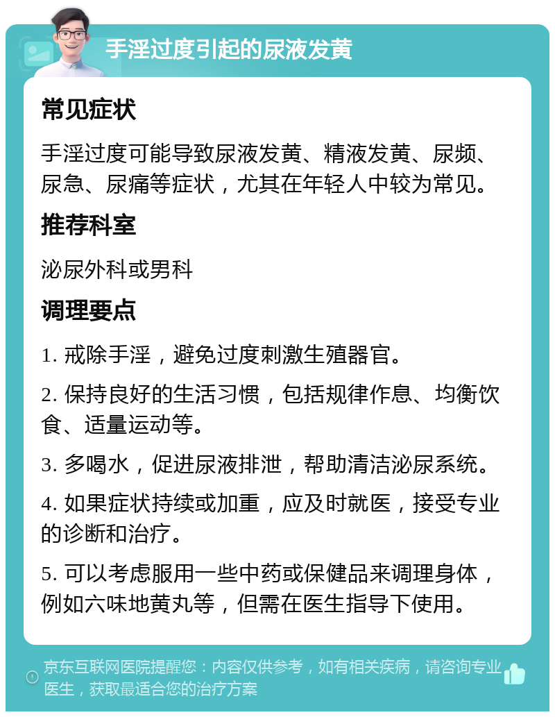 手淫过度引起的尿液发黄 常见症状 手淫过度可能导致尿液发黄、精液发黄、尿频、尿急、尿痛等症状，尤其在年轻人中较为常见。 推荐科室 泌尿外科或男科 调理要点 1. 戒除手淫，避免过度刺激生殖器官。 2. 保持良好的生活习惯，包括规律作息、均衡饮食、适量运动等。 3. 多喝水，促进尿液排泄，帮助清洁泌尿系统。 4. 如果症状持续或加重，应及时就医，接受专业的诊断和治疗。 5. 可以考虑服用一些中药或保健品来调理身体，例如六味地黄丸等，但需在医生指导下使用。