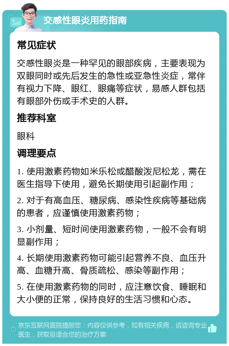 交感性眼炎用药指南 常见症状 交感性眼炎是一种罕见的眼部疾病，主要表现为双眼同时或先后发生的急性或亚急性炎症，常伴有视力下降、眼红、眼痛等症状，易感人群包括有眼部外伤或手术史的人群。 推荐科室 眼科 调理要点 1. 使用激素药物如米乐松或醋酸泼尼松龙，需在医生指导下使用，避免长期使用引起副作用； 2. 对于有高血压、糖尿病、感染性疾病等基础病的患者，应谨慎使用激素药物； 3. 小剂量、短时间使用激素药物，一般不会有明显副作用； 4. 长期使用激素药物可能引起营养不良、血压升高、血糖升高、骨质疏松、感染等副作用； 5. 在使用激素药物的同时，应注意饮食、睡眠和大小便的正常，保持良好的生活习惯和心态。