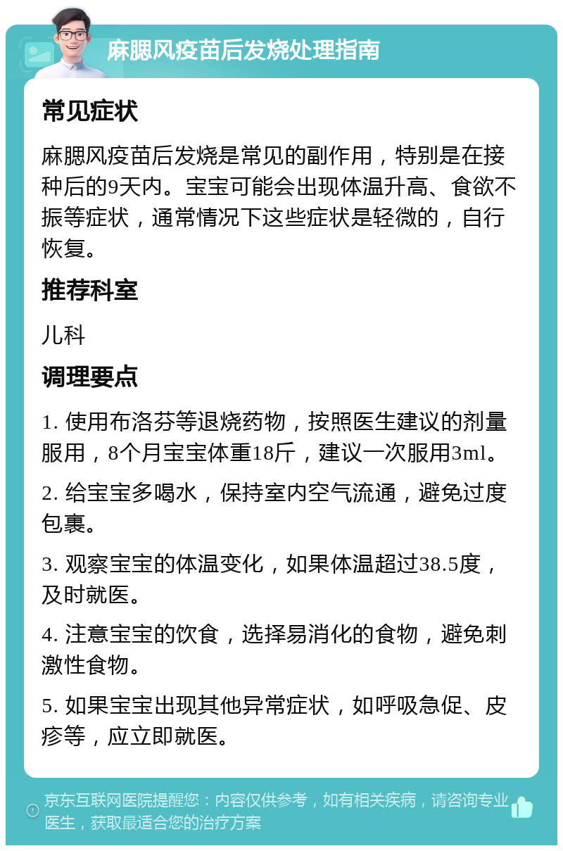 麻腮风疫苗后发烧处理指南 常见症状 麻腮风疫苗后发烧是常见的副作用，特别是在接种后的9天内。宝宝可能会出现体温升高、食欲不振等症状，通常情况下这些症状是轻微的，自行恢复。 推荐科室 儿科 调理要点 1. 使用布洛芬等退烧药物，按照医生建议的剂量服用，8个月宝宝体重18斤，建议一次服用3ml。 2. 给宝宝多喝水，保持室内空气流通，避免过度包裹。 3. 观察宝宝的体温变化，如果体温超过38.5度，及时就医。 4. 注意宝宝的饮食，选择易消化的食物，避免刺激性食物。 5. 如果宝宝出现其他异常症状，如呼吸急促、皮疹等，应立即就医。