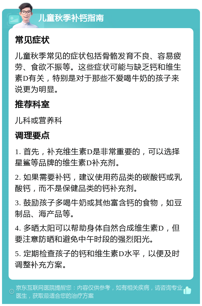 儿童秋季补钙指南 常见症状 儿童秋季常见的症状包括骨骼发育不良、容易疲劳、食欲不振等。这些症状可能与缺乏钙和维生素D有关，特别是对于那些不爱喝牛奶的孩子来说更为明显。 推荐科室 儿科或营养科 调理要点 1. 首先，补充维生素D是非常重要的，可以选择星鲨等品牌的维生素D补充剂。 2. 如果需要补钙，建议使用药品类的碳酸钙或乳酸钙，而不是保健品类的钙补充剂。 3. 鼓励孩子多喝牛奶或其他富含钙的食物，如豆制品、海产品等。 4. 多晒太阳可以帮助身体自然合成维生素D，但要注意防晒和避免中午时段的强烈阳光。 5. 定期检查孩子的钙和维生素D水平，以便及时调整补充方案。