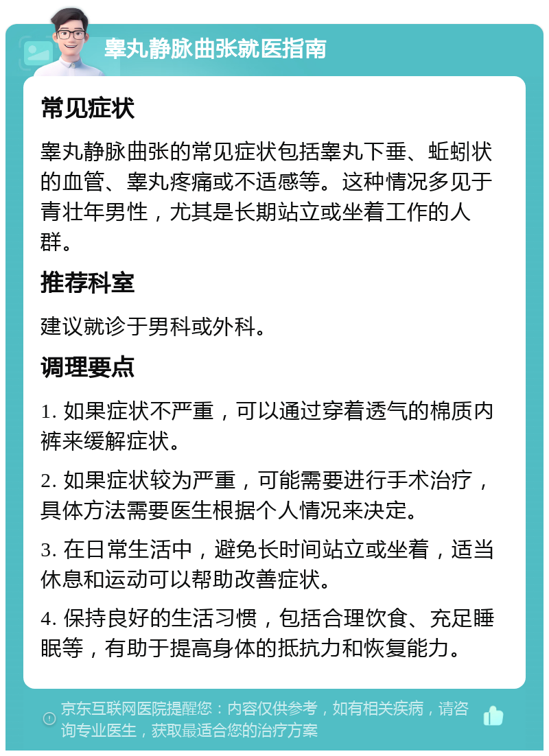 睾丸静脉曲张就医指南 常见症状 睾丸静脉曲张的常见症状包括睾丸下垂、蚯蚓状的血管、睾丸疼痛或不适感等。这种情况多见于青壮年男性，尤其是长期站立或坐着工作的人群。 推荐科室 建议就诊于男科或外科。 调理要点 1. 如果症状不严重，可以通过穿着透气的棉质内裤来缓解症状。 2. 如果症状较为严重，可能需要进行手术治疗，具体方法需要医生根据个人情况来决定。 3. 在日常生活中，避免长时间站立或坐着，适当休息和运动可以帮助改善症状。 4. 保持良好的生活习惯，包括合理饮食、充足睡眠等，有助于提高身体的抵抗力和恢复能力。