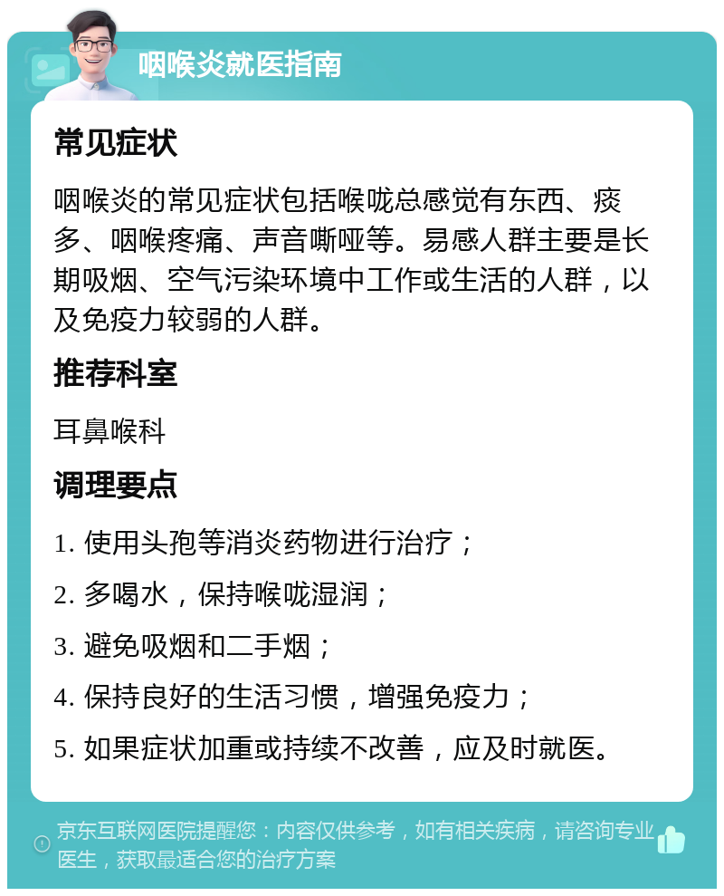 咽喉炎就医指南 常见症状 咽喉炎的常见症状包括喉咙总感觉有东西、痰多、咽喉疼痛、声音嘶哑等。易感人群主要是长期吸烟、空气污染环境中工作或生活的人群，以及免疫力较弱的人群。 推荐科室 耳鼻喉科 调理要点 1. 使用头孢等消炎药物进行治疗； 2. 多喝水，保持喉咙湿润； 3. 避免吸烟和二手烟； 4. 保持良好的生活习惯，增强免疫力； 5. 如果症状加重或持续不改善，应及时就医。