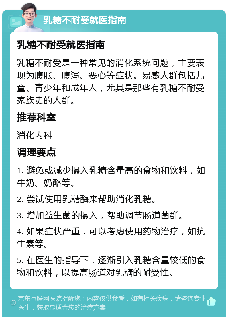 乳糖不耐受就医指南 乳糖不耐受就医指南 乳糖不耐受是一种常见的消化系统问题，主要表现为腹胀、腹泻、恶心等症状。易感人群包括儿童、青少年和成年人，尤其是那些有乳糖不耐受家族史的人群。 推荐科室 消化内科 调理要点 1. 避免或减少摄入乳糖含量高的食物和饮料，如牛奶、奶酪等。 2. 尝试使用乳糖酶来帮助消化乳糖。 3. 增加益生菌的摄入，帮助调节肠道菌群。 4. 如果症状严重，可以考虑使用药物治疗，如抗生素等。 5. 在医生的指导下，逐渐引入乳糖含量较低的食物和饮料，以提高肠道对乳糖的耐受性。