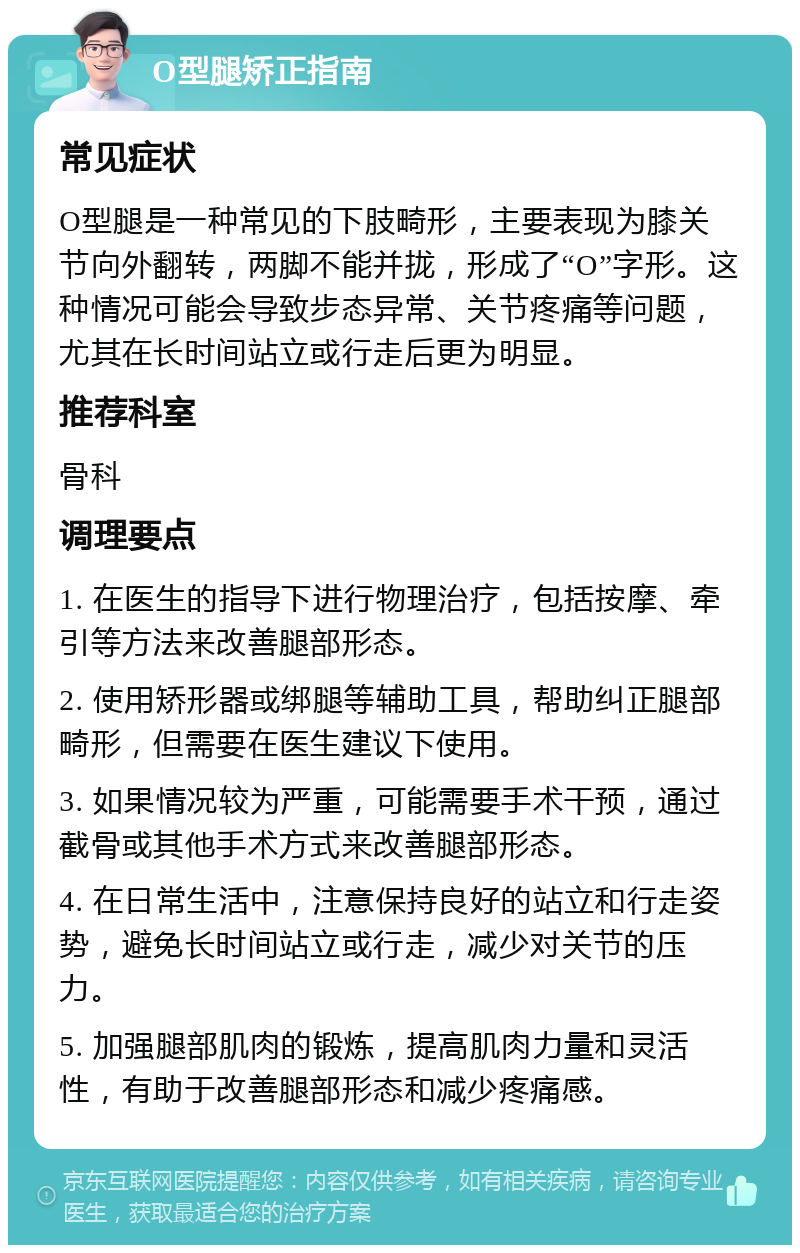 O型腿矫正指南 常见症状 O型腿是一种常见的下肢畸形，主要表现为膝关节向外翻转，两脚不能并拢，形成了“O”字形。这种情况可能会导致步态异常、关节疼痛等问题，尤其在长时间站立或行走后更为明显。 推荐科室 骨科 调理要点 1. 在医生的指导下进行物理治疗，包括按摩、牵引等方法来改善腿部形态。 2. 使用矫形器或绑腿等辅助工具，帮助纠正腿部畸形，但需要在医生建议下使用。 3. 如果情况较为严重，可能需要手术干预，通过截骨或其他手术方式来改善腿部形态。 4. 在日常生活中，注意保持良好的站立和行走姿势，避免长时间站立或行走，减少对关节的压力。 5. 加强腿部肌肉的锻炼，提高肌肉力量和灵活性，有助于改善腿部形态和减少疼痛感。