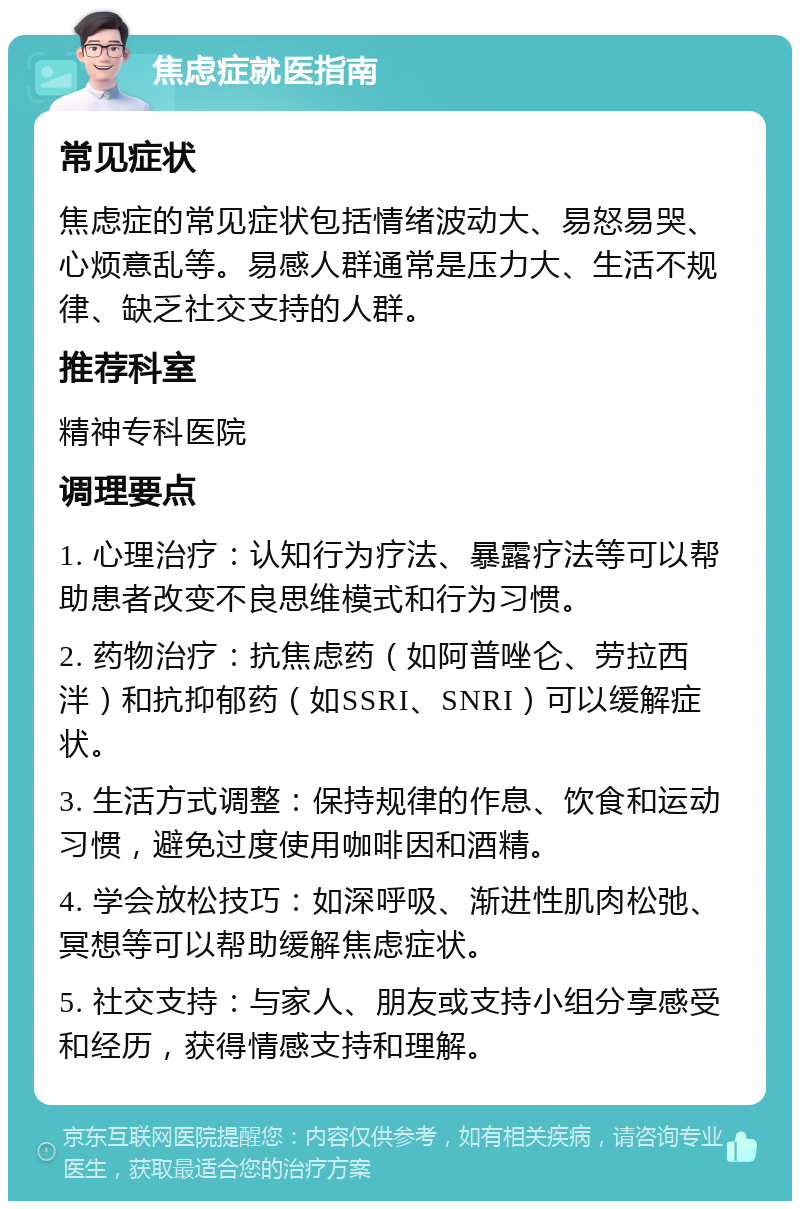 焦虑症就医指南 常见症状 焦虑症的常见症状包括情绪波动大、易怒易哭、心烦意乱等。易感人群通常是压力大、生活不规律、缺乏社交支持的人群。 推荐科室 精神专科医院 调理要点 1. 心理治疗：认知行为疗法、暴露疗法等可以帮助患者改变不良思维模式和行为习惯。 2. 药物治疗：抗焦虑药（如阿普唑仑、劳拉西泮）和抗抑郁药（如SSRI、SNRI）可以缓解症状。 3. 生活方式调整：保持规律的作息、饮食和运动习惯，避免过度使用咖啡因和酒精。 4. 学会放松技巧：如深呼吸、渐进性肌肉松弛、冥想等可以帮助缓解焦虑症状。 5. 社交支持：与家人、朋友或支持小组分享感受和经历，获得情感支持和理解。