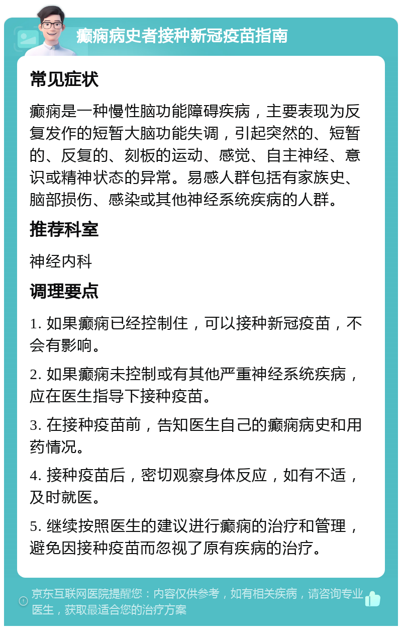 癫痫病史者接种新冠疫苗指南 常见症状 癫痫是一种慢性脑功能障碍疾病，主要表现为反复发作的短暂大脑功能失调，引起突然的、短暂的、反复的、刻板的运动、感觉、自主神经、意识或精神状态的异常。易感人群包括有家族史、脑部损伤、感染或其他神经系统疾病的人群。 推荐科室 神经内科 调理要点 1. 如果癫痫已经控制住，可以接种新冠疫苗，不会有影响。 2. 如果癫痫未控制或有其他严重神经系统疾病，应在医生指导下接种疫苗。 3. 在接种疫苗前，告知医生自己的癫痫病史和用药情况。 4. 接种疫苗后，密切观察身体反应，如有不适，及时就医。 5. 继续按照医生的建议进行癫痫的治疗和管理，避免因接种疫苗而忽视了原有疾病的治疗。