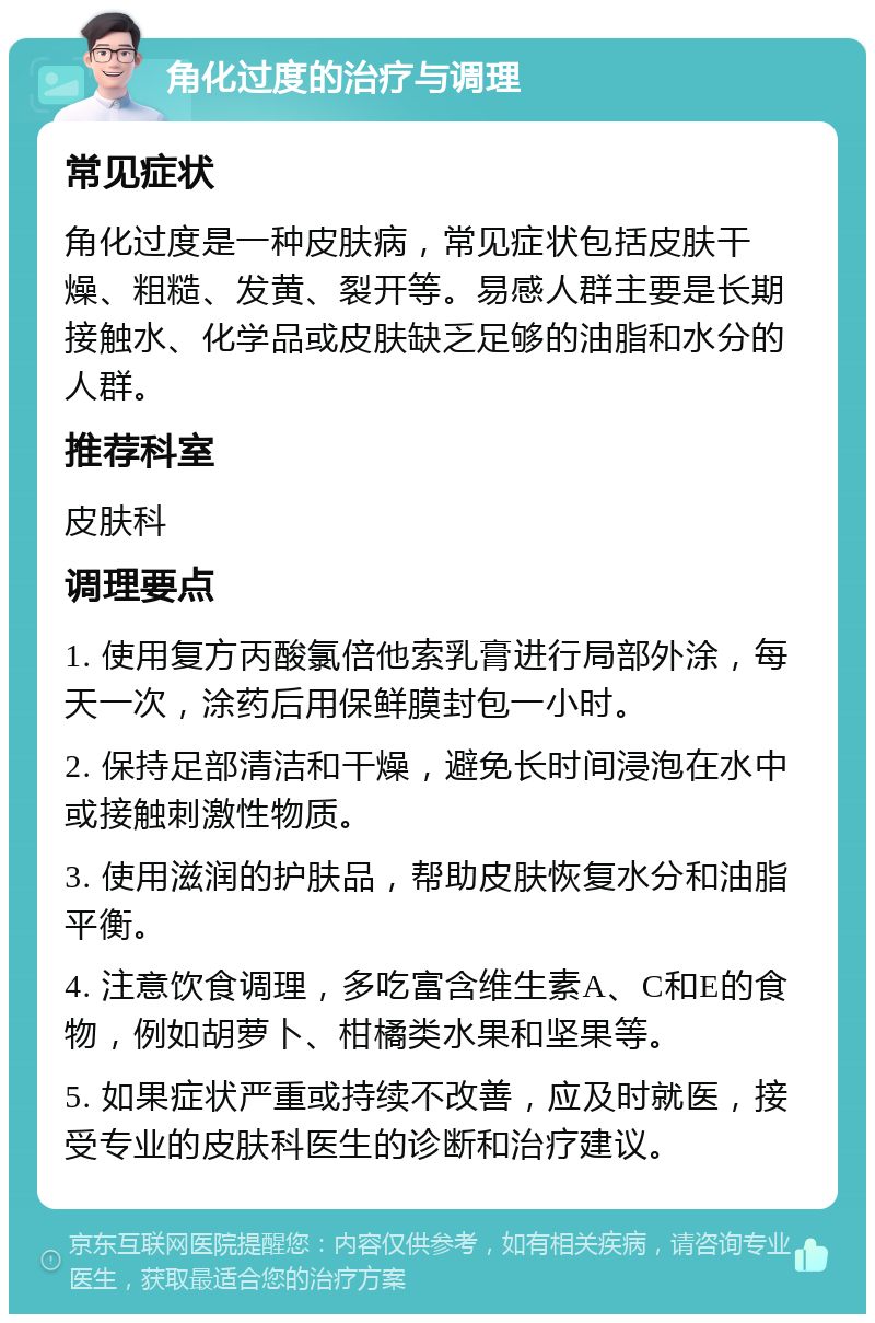 角化过度的治疗与调理 常见症状 角化过度是一种皮肤病，常见症状包括皮肤干燥、粗糙、发黄、裂开等。易感人群主要是长期接触水、化学品或皮肤缺乏足够的油脂和水分的人群。 推荐科室 皮肤科 调理要点 1. 使用复方丙酸氯倍他索乳膏进行局部外涂，每天一次，涂药后用保鲜膜封包一小时。 2. 保持足部清洁和干燥，避免长时间浸泡在水中或接触刺激性物质。 3. 使用滋润的护肤品，帮助皮肤恢复水分和油脂平衡。 4. 注意饮食调理，多吃富含维生素A、C和E的食物，例如胡萝卜、柑橘类水果和坚果等。 5. 如果症状严重或持续不改善，应及时就医，接受专业的皮肤科医生的诊断和治疗建议。