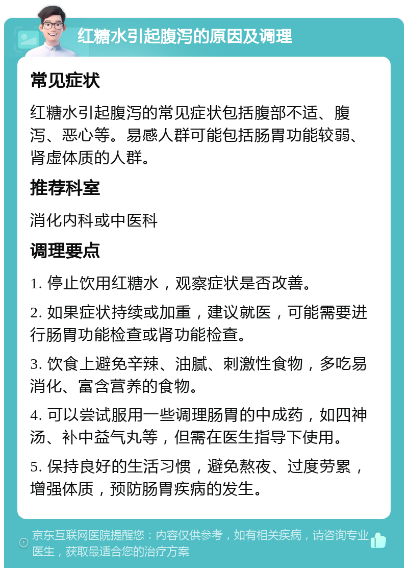 红糖水引起腹泻的原因及调理 常见症状 红糖水引起腹泻的常见症状包括腹部不适、腹泻、恶心等。易感人群可能包括肠胃功能较弱、肾虚体质的人群。 推荐科室 消化内科或中医科 调理要点 1. 停止饮用红糖水，观察症状是否改善。 2. 如果症状持续或加重，建议就医，可能需要进行肠胃功能检查或肾功能检查。 3. 饮食上避免辛辣、油腻、刺激性食物，多吃易消化、富含营养的食物。 4. 可以尝试服用一些调理肠胃的中成药，如四神汤、补中益气丸等，但需在医生指导下使用。 5. 保持良好的生活习惯，避免熬夜、过度劳累，增强体质，预防肠胃疾病的发生。