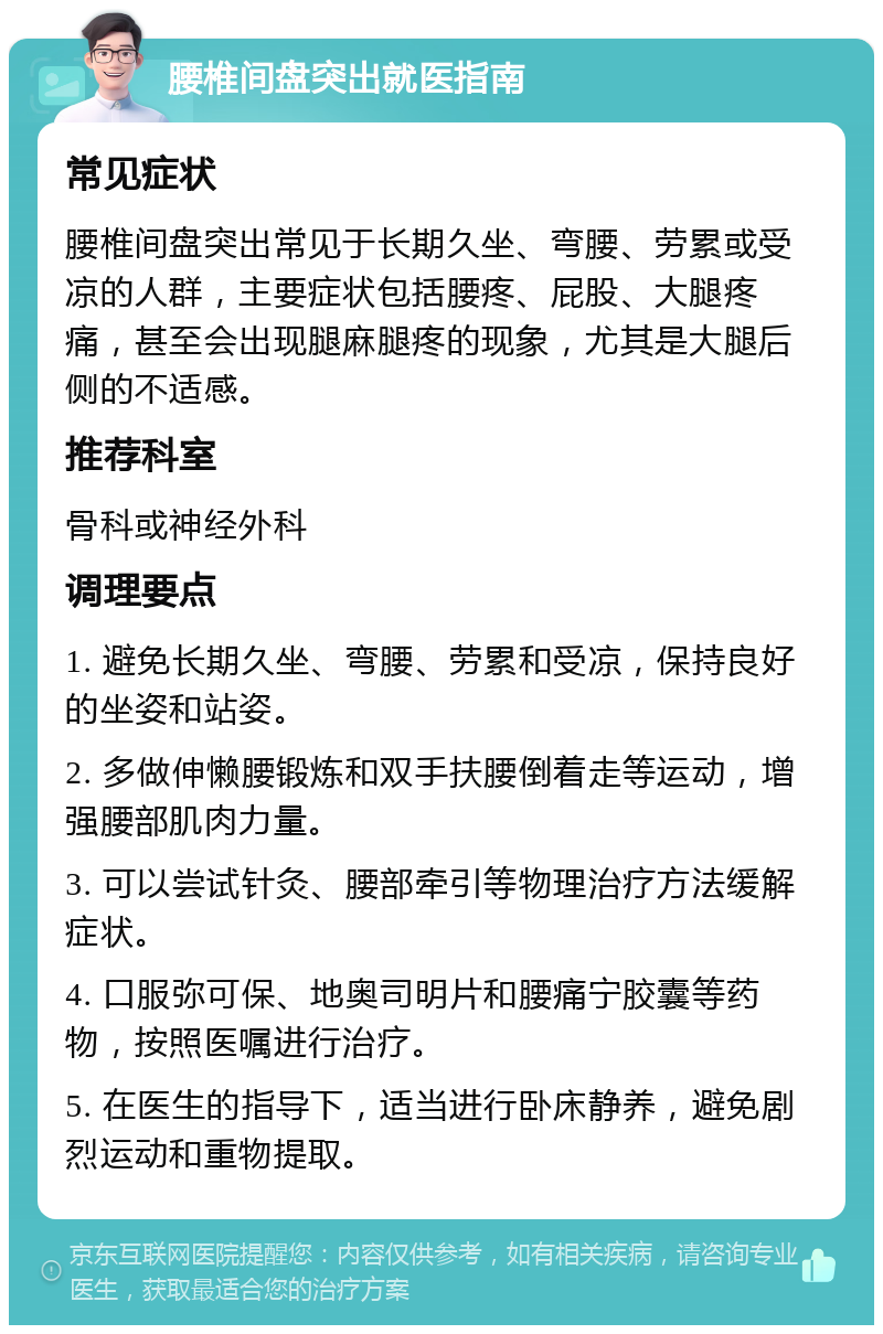 腰椎间盘突出就医指南 常见症状 腰椎间盘突出常见于长期久坐、弯腰、劳累或受凉的人群，主要症状包括腰疼、屁股、大腿疼痛，甚至会出现腿麻腿疼的现象，尤其是大腿后侧的不适感。 推荐科室 骨科或神经外科 调理要点 1. 避免长期久坐、弯腰、劳累和受凉，保持良好的坐姿和站姿。 2. 多做伸懒腰锻炼和双手扶腰倒着走等运动，增强腰部肌肉力量。 3. 可以尝试针灸、腰部牵引等物理治疗方法缓解症状。 4. 口服弥可保、地奥司明片和腰痛宁胶囊等药物，按照医嘱进行治疗。 5. 在医生的指导下，适当进行卧床静养，避免剧烈运动和重物提取。