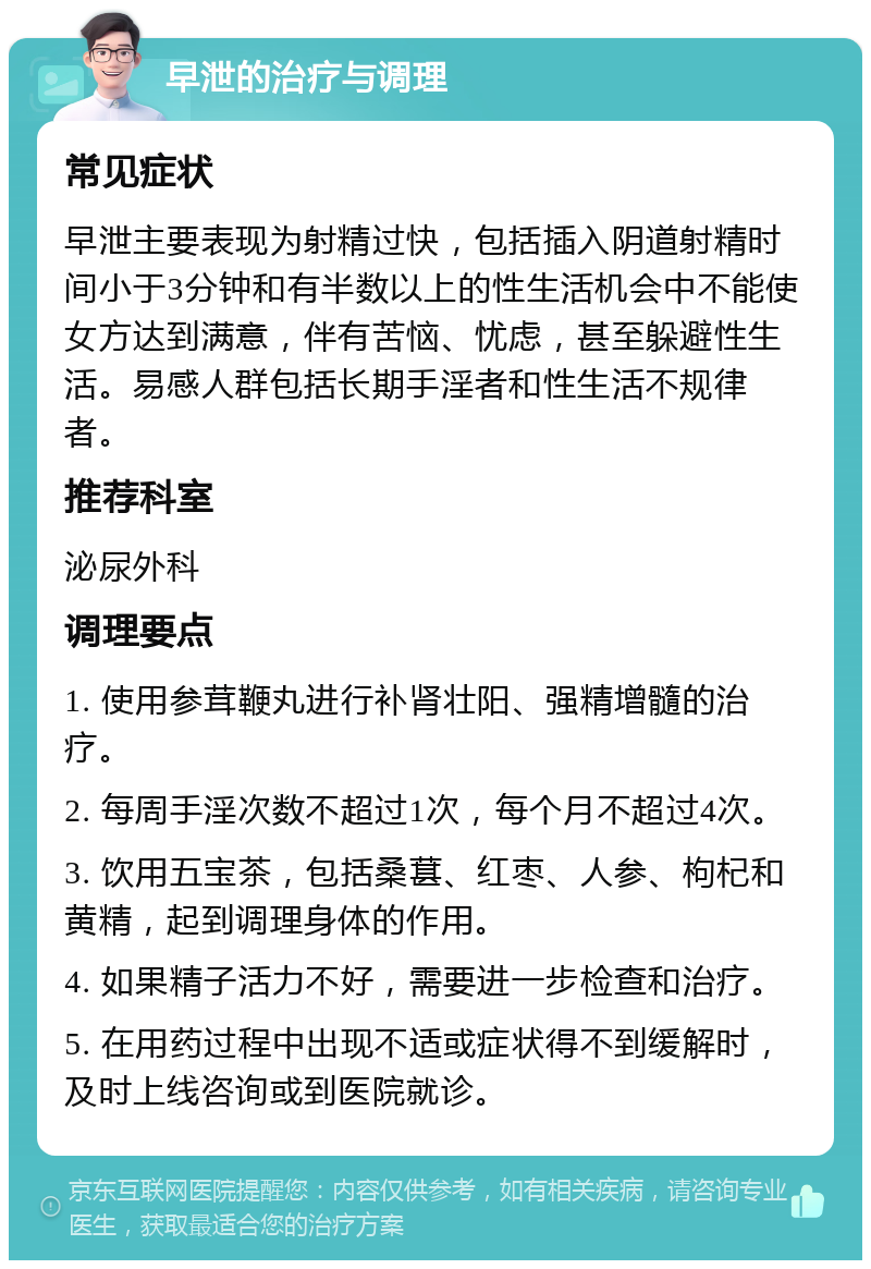 早泄的治疗与调理 常见症状 早泄主要表现为射精过快，包括插入阴道射精时间小于3分钟和有半数以上的性生活机会中不能使女方达到满意，伴有苦恼、忧虑，甚至躲避性生活。易感人群包括长期手淫者和性生活不规律者。 推荐科室 泌尿外科 调理要点 1. 使用参茸鞭丸进行补肾壮阳、强精增髓的治疗。 2. 每周手淫次数不超过1次，每个月不超过4次。 3. 饮用五宝茶，包括桑葚、红枣、人参、枸杞和黄精，起到调理身体的作用。 4. 如果精子活力不好，需要进一步检查和治疗。 5. 在用药过程中出现不适或症状得不到缓解时，及时上线咨询或到医院就诊。