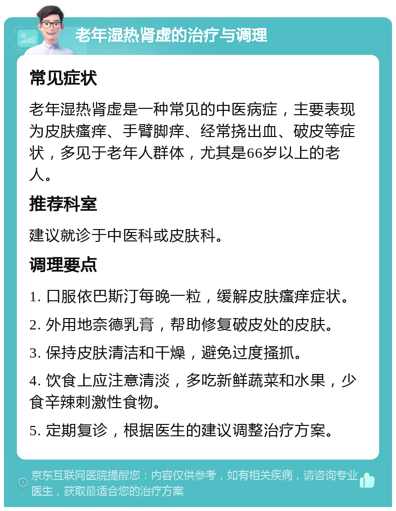 老年湿热肾虚的治疗与调理 常见症状 老年湿热肾虚是一种常见的中医病症，主要表现为皮肤瘙痒、手臂脚痒、经常挠出血、破皮等症状，多见于老年人群体，尤其是66岁以上的老人。 推荐科室 建议就诊于中医科或皮肤科。 调理要点 1. 口服依巴斯汀每晚一粒，缓解皮肤瘙痒症状。 2. 外用地奈德乳膏，帮助修复破皮处的皮肤。 3. 保持皮肤清洁和干燥，避免过度搔抓。 4. 饮食上应注意清淡，多吃新鲜蔬菜和水果，少食辛辣刺激性食物。 5. 定期复诊，根据医生的建议调整治疗方案。