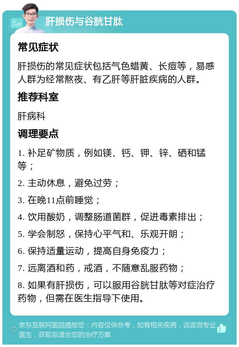 肝损伤与谷胱甘肽 常见症状 肝损伤的常见症状包括气色蜡黄、长痘等，易感人群为经常熬夜、有乙肝等肝脏疾病的人群。 推荐科室 肝病科 调理要点 1. 补足矿物质，例如镁、钙、钾、锌、硒和锰等； 2. 主动休息，避免过劳； 3. 在晚11点前睡觉； 4. 饮用酸奶，调整肠道菌群，促进毒素排出； 5. 学会制怒，保持心平气和、乐观开朗； 6. 保持适量运动，提高自身免疫力； 7. 远离酒和药，戒酒，不随意乱服药物； 8. 如果有肝损伤，可以服用谷胱甘肽等对症治疗药物，但需在医生指导下使用。