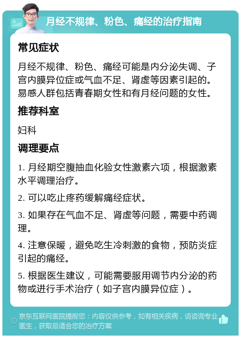 月经不规律、粉色、痛经的治疗指南 常见症状 月经不规律、粉色、痛经可能是内分泌失调、子宫内膜异位症或气血不足、肾虚等因素引起的。易感人群包括青春期女性和有月经问题的女性。 推荐科室 妇科 调理要点 1. 月经期空腹抽血化验女性激素六项，根据激素水平调理治疗。 2. 可以吃止疼药缓解痛经症状。 3. 如果存在气血不足、肾虚等问题，需要中药调理。 4. 注意保暖，避免吃生冷刺激的食物，预防炎症引起的痛经。 5. 根据医生建议，可能需要服用调节内分泌的药物或进行手术治疗（如子宫内膜异位症）。