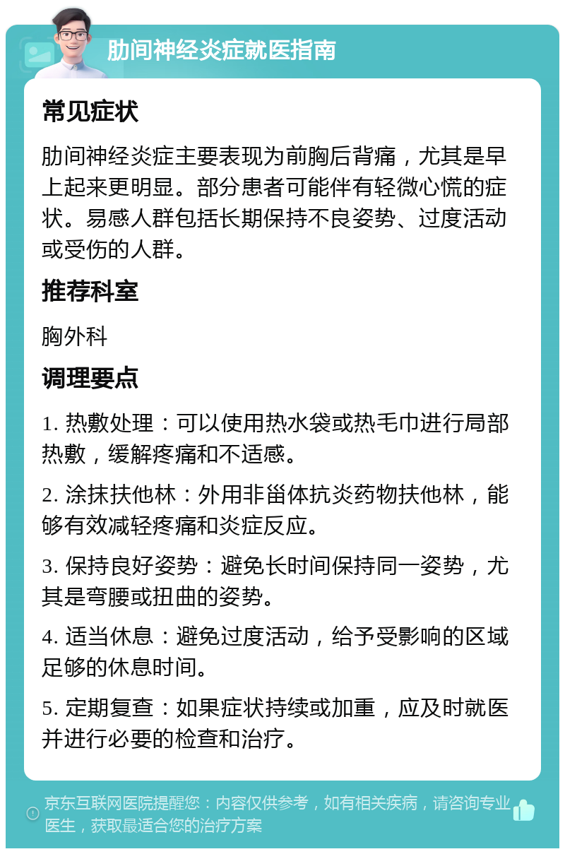 肋间神经炎症就医指南 常见症状 肋间神经炎症主要表现为前胸后背痛，尤其是早上起来更明显。部分患者可能伴有轻微心慌的症状。易感人群包括长期保持不良姿势、过度活动或受伤的人群。 推荐科室 胸外科 调理要点 1. 热敷处理：可以使用热水袋或热毛巾进行局部热敷，缓解疼痛和不适感。 2. 涂抹扶他林：外用非甾体抗炎药物扶他林，能够有效减轻疼痛和炎症反应。 3. 保持良好姿势：避免长时间保持同一姿势，尤其是弯腰或扭曲的姿势。 4. 适当休息：避免过度活动，给予受影响的区域足够的休息时间。 5. 定期复查：如果症状持续或加重，应及时就医并进行必要的检查和治疗。