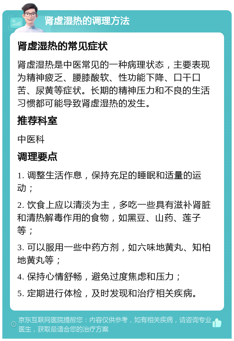 肾虚湿热的调理方法 肾虚湿热的常见症状 肾虚湿热是中医常见的一种病理状态，主要表现为精神疲乏、腰膝酸软、性功能下降、口干口苦、尿黄等症状。长期的精神压力和不良的生活习惯都可能导致肾虚湿热的发生。 推荐科室 中医科 调理要点 1. 调整生活作息，保持充足的睡眠和适量的运动； 2. 饮食上应以清淡为主，多吃一些具有滋补肾脏和清热解毒作用的食物，如黑豆、山药、莲子等； 3. 可以服用一些中药方剂，如六味地黄丸、知柏地黄丸等； 4. 保持心情舒畅，避免过度焦虑和压力； 5. 定期进行体检，及时发现和治疗相关疾病。