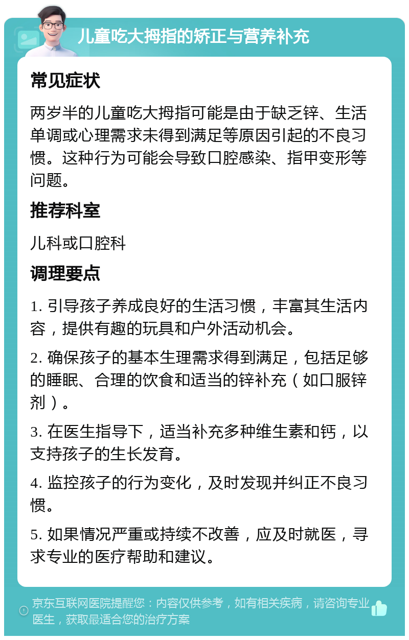 儿童吃大拇指的矫正与营养补充 常见症状 两岁半的儿童吃大拇指可能是由于缺乏锌、生活单调或心理需求未得到满足等原因引起的不良习惯。这种行为可能会导致口腔感染、指甲变形等问题。 推荐科室 儿科或口腔科 调理要点 1. 引导孩子养成良好的生活习惯，丰富其生活内容，提供有趣的玩具和户外活动机会。 2. 确保孩子的基本生理需求得到满足，包括足够的睡眠、合理的饮食和适当的锌补充（如口服锌剂）。 3. 在医生指导下，适当补充多种维生素和钙，以支持孩子的生长发育。 4. 监控孩子的行为变化，及时发现并纠正不良习惯。 5. 如果情况严重或持续不改善，应及时就医，寻求专业的医疗帮助和建议。