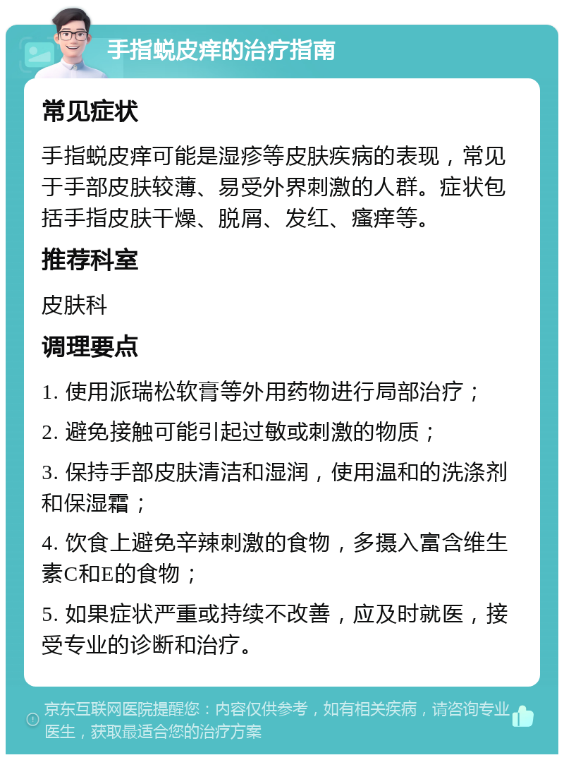 手指蜕皮痒的治疗指南 常见症状 手指蜕皮痒可能是湿疹等皮肤疾病的表现，常见于手部皮肤较薄、易受外界刺激的人群。症状包括手指皮肤干燥、脱屑、发红、瘙痒等。 推荐科室 皮肤科 调理要点 1. 使用派瑞松软膏等外用药物进行局部治疗； 2. 避免接触可能引起过敏或刺激的物质； 3. 保持手部皮肤清洁和湿润，使用温和的洗涤剂和保湿霜； 4. 饮食上避免辛辣刺激的食物，多摄入富含维生素C和E的食物； 5. 如果症状严重或持续不改善，应及时就医，接受专业的诊断和治疗。