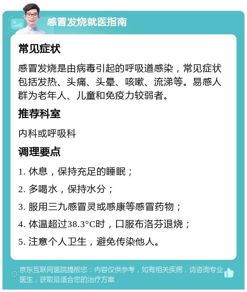 感冒发烧就医指南 常见症状 感冒发烧是由病毒引起的呼吸道感染，常见症状包括发热、头痛、头晕、咳嗽、流涕等。易感人群为老年人、儿童和免疫力较弱者。 推荐科室 内科或呼吸科 调理要点 1. 休息，保持充足的睡眠； 2. 多喝水，保持水分； 3. 服用三九感冒灵或感康等感冒药物； 4. 体温超过38.3°C时，口服布洛芬退烧； 5. 注意个人卫生，避免传染他人。