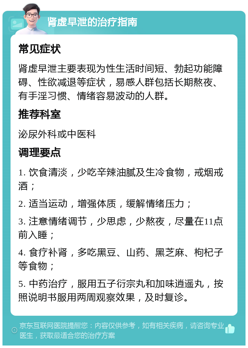 肾虚早泄的治疗指南 常见症状 肾虚早泄主要表现为性生活时间短、勃起功能障碍、性欲减退等症状，易感人群包括长期熬夜、有手淫习惯、情绪容易波动的人群。 推荐科室 泌尿外科或中医科 调理要点 1. 饮食清淡，少吃辛辣油腻及生冷食物，戒烟戒酒； 2. 适当运动，增强体质，缓解情绪压力； 3. 注意情绪调节，少思虑，少熬夜，尽量在11点前入睡； 4. 食疗补肾，多吃黑豆、山药、黑芝麻、枸杞子等食物； 5. 中药治疗，服用五子衍宗丸和加味逍遥丸，按照说明书服用两周观察效果，及时复诊。