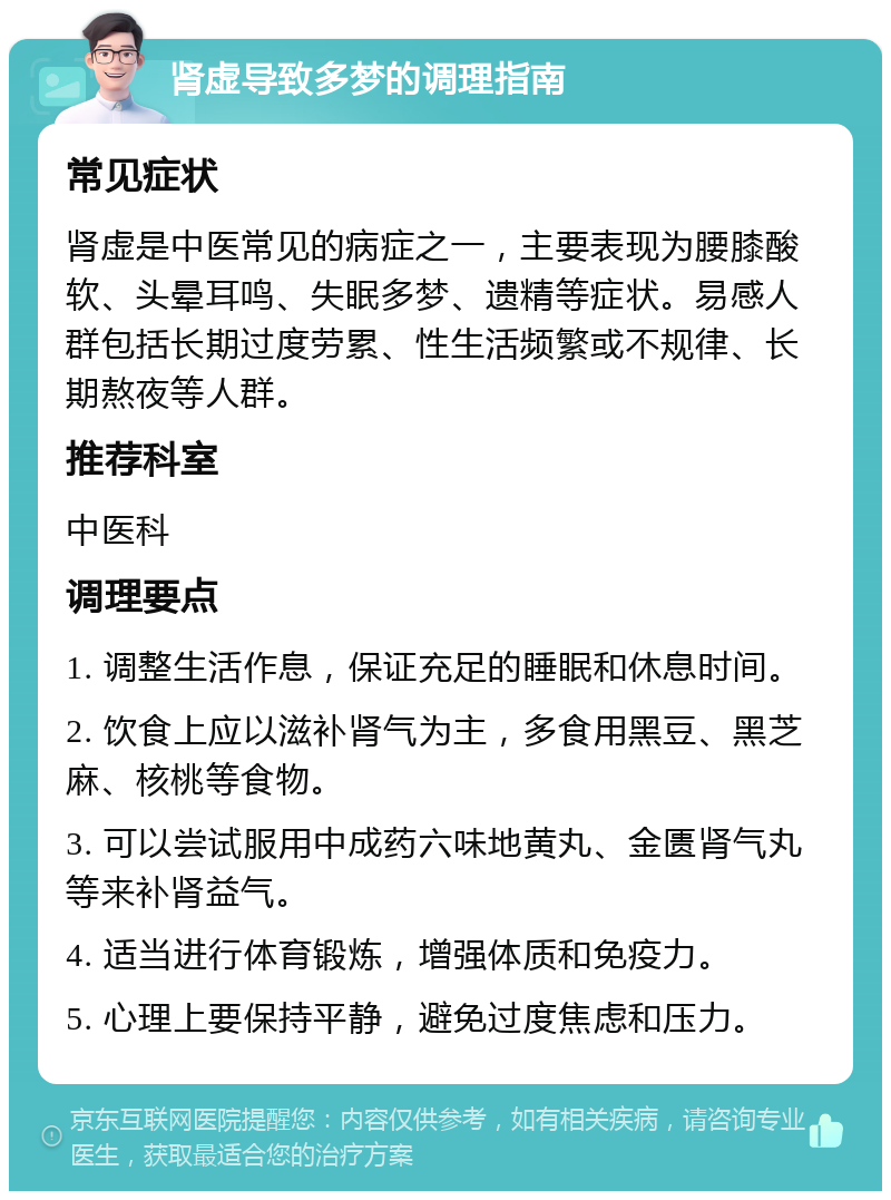 肾虚导致多梦的调理指南 常见症状 肾虚是中医常见的病症之一，主要表现为腰膝酸软、头晕耳鸣、失眠多梦、遗精等症状。易感人群包括长期过度劳累、性生活频繁或不规律、长期熬夜等人群。 推荐科室 中医科 调理要点 1. 调整生活作息，保证充足的睡眠和休息时间。 2. 饮食上应以滋补肾气为主，多食用黑豆、黑芝麻、核桃等食物。 3. 可以尝试服用中成药六味地黄丸、金匮肾气丸等来补肾益气。 4. 适当进行体育锻炼，增强体质和免疫力。 5. 心理上要保持平静，避免过度焦虑和压力。