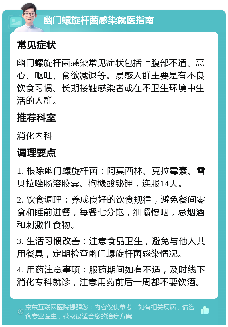 幽门螺旋杆菌感染就医指南 常见症状 幽门螺旋杆菌感染常见症状包括上腹部不适、恶心、呕吐、食欲减退等。易感人群主要是有不良饮食习惯、长期接触感染者或在不卫生环境中生活的人群。 推荐科室 消化内科 调理要点 1. 根除幽门螺旋杆菌：阿莫西林、克拉霉素、雷贝拉唑肠溶胶囊、枸橼酸铋钾，连服14天。 2. 饮食调理：养成良好的饮食规律，避免餐间零食和睡前进餐，每餐七分饱，细嚼慢咽，忌烟酒和刺激性食物。 3. 生活习惯改善：注意食品卫生，避免与他人共用餐具，定期检查幽门螺旋杆菌感染情况。 4. 用药注意事项：服药期间如有不适，及时线下消化专科就诊，注意用药前后一周都不要饮酒。