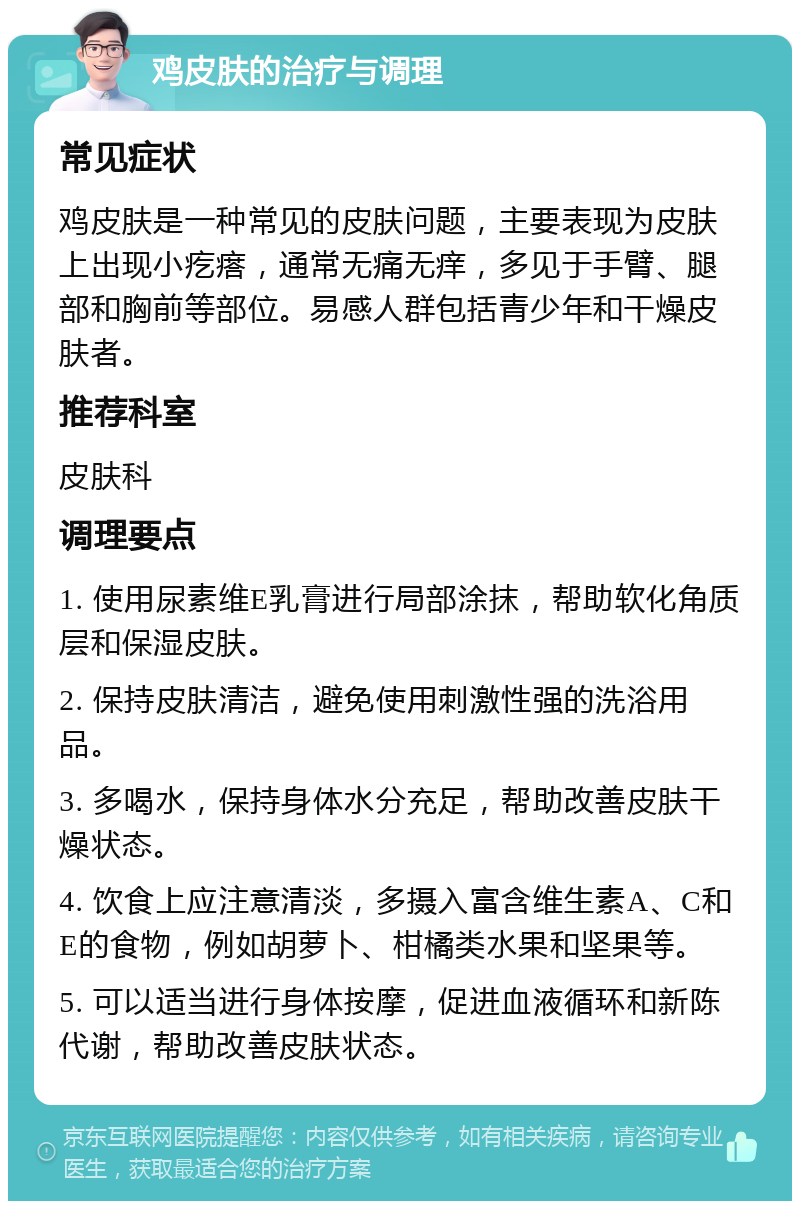 鸡皮肤的治疗与调理 常见症状 鸡皮肤是一种常见的皮肤问题，主要表现为皮肤上出现小疙瘩，通常无痛无痒，多见于手臂、腿部和胸前等部位。易感人群包括青少年和干燥皮肤者。 推荐科室 皮肤科 调理要点 1. 使用尿素维E乳膏进行局部涂抹，帮助软化角质层和保湿皮肤。 2. 保持皮肤清洁，避免使用刺激性强的洗浴用品。 3. 多喝水，保持身体水分充足，帮助改善皮肤干燥状态。 4. 饮食上应注意清淡，多摄入富含维生素A、C和E的食物，例如胡萝卜、柑橘类水果和坚果等。 5. 可以适当进行身体按摩，促进血液循环和新陈代谢，帮助改善皮肤状态。