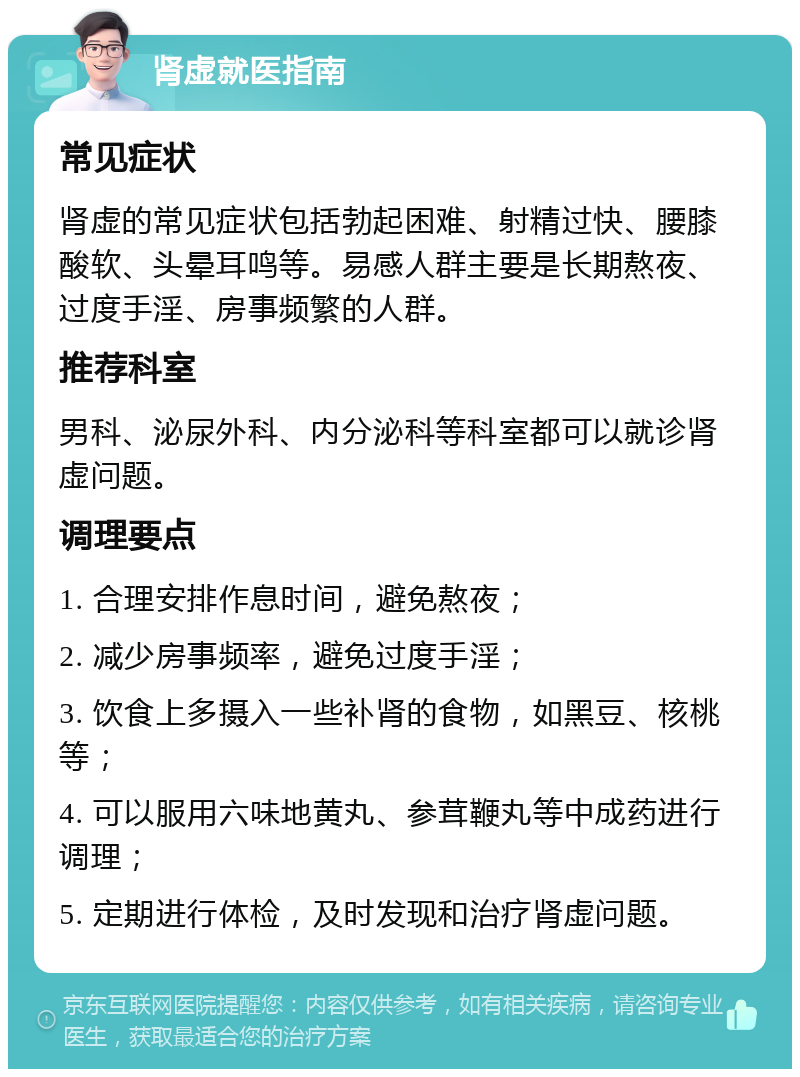 肾虚就医指南 常见症状 肾虚的常见症状包括勃起困难、射精过快、腰膝酸软、头晕耳鸣等。易感人群主要是长期熬夜、过度手淫、房事频繁的人群。 推荐科室 男科、泌尿外科、内分泌科等科室都可以就诊肾虚问题。 调理要点 1. 合理安排作息时间，避免熬夜； 2. 减少房事频率，避免过度手淫； 3. 饮食上多摄入一些补肾的食物，如黑豆、核桃等； 4. 可以服用六味地黄丸、参茸鞭丸等中成药进行调理； 5. 定期进行体检，及时发现和治疗肾虚问题。