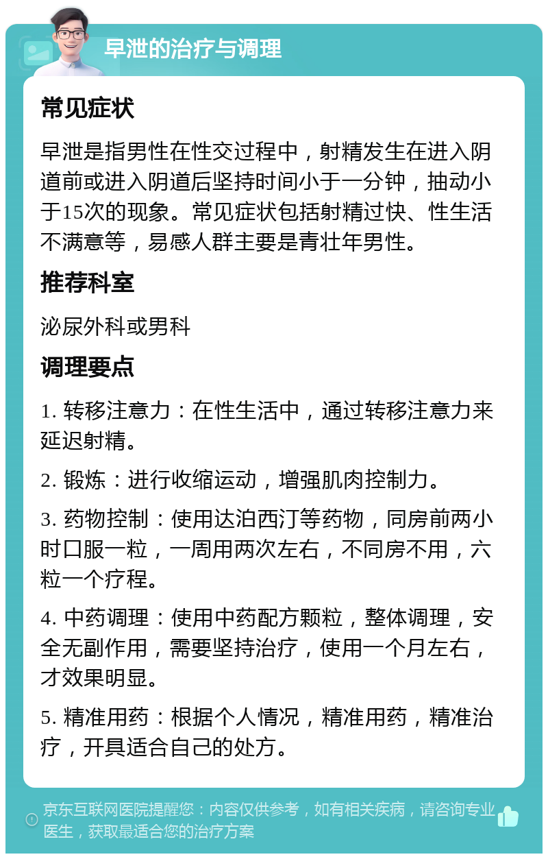 早泄的治疗与调理 常见症状 早泄是指男性在性交过程中，射精发生在进入阴道前或进入阴道后坚持时间小于一分钟，抽动小于15次的现象。常见症状包括射精过快、性生活不满意等，易感人群主要是青壮年男性。 推荐科室 泌尿外科或男科 调理要点 1. 转移注意力：在性生活中，通过转移注意力来延迟射精。 2. 锻炼：进行收缩运动，增强肌肉控制力。 3. 药物控制：使用达泊西汀等药物，同房前两小时口服一粒，一周用两次左右，不同房不用，六粒一个疗程。 4. 中药调理：使用中药配方颗粒，整体调理，安全无副作用，需要坚持治疗，使用一个月左右，才效果明显。 5. 精准用药：根据个人情况，精准用药，精准治疗，开具适合自己的处方。